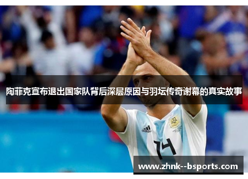 陶菲克宣布退出国家队背后深层原因与羽坛传奇谢幕的真实故事 陶菲克宣布退出国家队背后深层原因与羽坛传奇谢幕的真实故事
