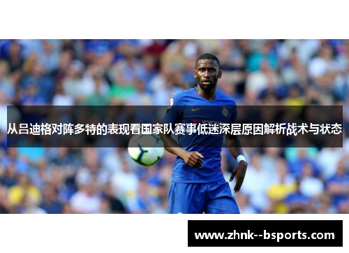 从吕迪格对阵多特的表现看国家队赛事低迷深层原因解析战术与状态