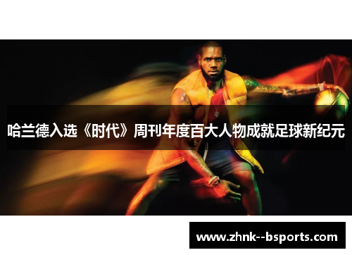 哈兰德入选《时代》周刊年度百大人物成就足球新纪元 哈兰德入选《时代》周刊年度百大人物成就足球新纪元