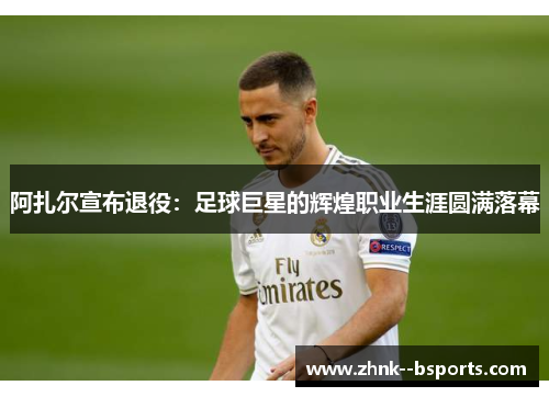 阿扎尔宣布退役：足球巨星的辉煌职业生涯圆满落幕